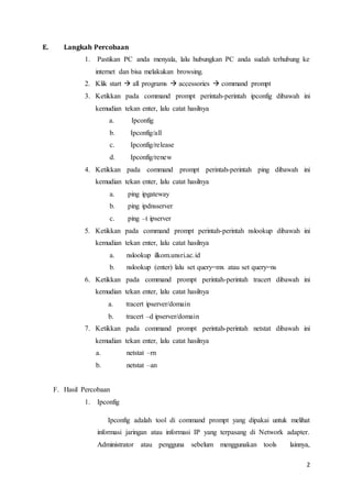 2
E. Langkah Percobaan
1. Pastikan PC anda menyala, lalu hubungkan PC anda sudah terhubung ke
internet dan bisa melakukan browsing.
2. Klik start  all programs  accessories  command prompt
3. Ketikkan pada command prompt perintah-perintah ipconfig dibawah ini
kemudian tekan enter, lalu catat hasilnya
a. Ipconfig
b. Ipconfig/all
c. Ipconfig/release
d. Ipconfig/renew
4. Ketikkan pada command prompt perintah-perintah ping dibawah ini
kemudian tekan enter, lalu catat hasilnya
a. ping ipgateway
b. ping ipdnsserver
c. ping –t ipserver
5. Ketikkan pada command prompt perintah-perintah nslookup dibawah ini
kemudian tekan enter, lalu catat hasilnya
a. nslookup ilkom.unsri.ac.id
b. nslookup (enter) lalu set query=mx atau set query=ns
6. Ketikkan pada command prompt perintah-perintah tracert dibawah ini
kemudian tekan enter, lalu catat hasilnya
a. tracert ipserver/domain
b. tracert –d ipserver/domain
7. Ketikkan pada command prompt perintah-perintah netstat dibawah ini
kemudian tekan enter, lalu catat hasilnya
a. netstat –rn
b. netstat –an
F. Hasil Percobaan
1. Ipconfig
Ipconfig adalah tool di command prompt yang dipakai untuk melihat
informasi jaringan atau informasi IP yang terpasang di Network adapter.
Administrator atau pengguna sebelum menggunakan tools lainnya,
 
