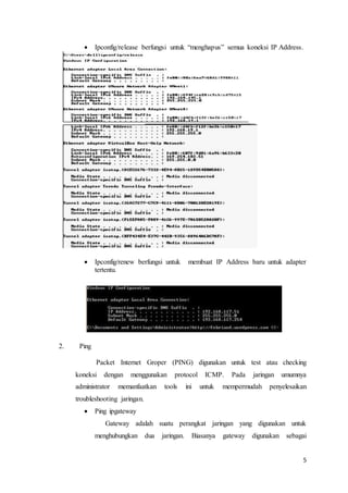 5
 Ipconfig/release berfungsi untuk “menghapus” semua koneksi IP Address.
 Ipconfig/renew berfungsi untuk membuat IP Address baru untuk adapter
tertentu.
2. Ping
Packet Internet Groper (PING) digunakan untuk test atau checking
koneksi dengan menggunakan protocol ICMP. Pada jaringan umumnya
administrator memanfaatkan tools ini untuk mempermudah penyelesaikan
troubleshooting jaringan.
 Ping ipgateway
Gateway adalah suatu perangkat jaringan yang digunakan untuk
menghubungkan dua jaringan. Biasanya gateway digunakan sebagai
 
