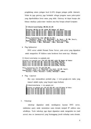 6
penghubung antara jaringan local (LAN) dengan jaringan public (internet).
Selain itu juga gateway juga bertindak sebagai pengatur mana paket-paket
yang diperbolehkan lewat mana yang tidak. Gateway ini dapat berupa alat
khusus misalnya pada router /modem atau bisa berupa sebuah komputer.
 Ping Ipdnsserver
DNS server adalah Domain Name Server, yaitu server yang digunakan
untuk mengetahui IP Address suatu hostlewat host name-nya. Misalnya
 Ping –t ipserver
Jika saya memasukkan perintah ping –t www.google.com maka yang
muncul adalah replay yang banyak tanpa berhenti.
3. Nslookup
nslookup digunakan untuk mendiagnosa layanan DNS server,
melakukan query untuk memetakan suatu domain menjadi IP address atau
sebaliknya. Tools nslookup juga dapat digunakan untuk mengetahui mx (mail
server) atau ns (nameserver) yang bertanggung jawab terhadap suatu domain.
 