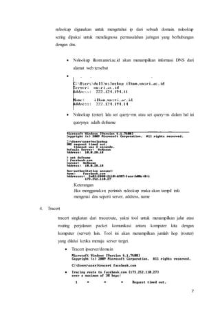 7
nslookup digunakan untuk mengetahui ip dari sebuah domain. nslookup
sering dipakai untuk mendiagnosa permasalahan jaringan yang berhubungan
dengan dns.
 Nslookup ilkom.unsri.ac.id akan menampilkan informasi DNS dari
alamat web tersebut

 Nslookup (enter) lalu set query=mx atau set query=ns dalam hal ini
querynya adalh defname
Keterangan
Jika menggunakan perintah nslookup maka akan tampil info
mengenai dns seperti server, address, name
4. Tracert
tracert singkatan dari traceroute, yakni tool untuk menampilkan jalur atau
routing perjalanan packet komunikasi antara komputer kita dengan
komputer (server) lain. Tool ini akan menampilkan jumlah hop (router)
yang dilalui ketika menuju server target.
 Tracert ipserver/domain

 