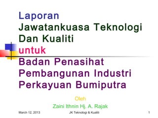 Laporan
Jawatankuasa Teknologi
Dan Kualiti
untuk
Badan Penasihat
Pembangunan Industri
Perkayuan Bumiputra
                           Oleh
                 Zaini Ithnin Hj. A. Rajak
March 12, 2013          JK Teknologi & Kualiti   1
 