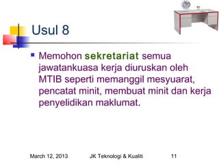 Usul 8
   Memohon sekretariat semua
    jawatankuasa kerja diuruskan oleh
    MTIB seperti memanggil mesyuarat,
    pencatat minit, membuat minit dan kerja
    penyelidikan maklumat.




March 12, 2013   JK Teknologi & Kualiti   11
 