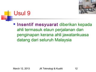 Usul 9
   Insentif mesyuarat diberikan kepada
    ahli termasuk elaun perjalanan dan
    penginapan kerana ahli jawatankuasa
    datang dari seluruh Malaysia




March 12, 2013   JK Teknologi & Kualiti   12
 