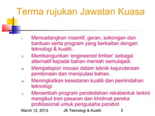 Terma rujukan Jawatan Kuasa

 i.     Mencadangkan insentif, geran, sokongan dan
        bantuan serta program yang berkaitan dengan
        teknologi & kualiti.
 ii.    Membangunkan ‘engineered timber’ sebagai
        alternatif kepada bahan mentah semulajadi.
 iii.   Mempelopori inovasi dalam teknik kejuruteraan
        pembinaan dan manipulasi bahan.
 iv.    Meningkatkan kesedaran kualiti dan pemindahan
        teknologi
 v.     Menambah program pendedahan rekabentuk terkini
        mengikut tren pasaran dan khidmat pereka
        professional untuk pengusaha perabot
 March 12, 2013     JK Teknologi & Kualiti   2
 