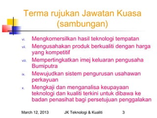 Terma rujukan Jawatan Kuasa
         (sambungan)
vi.     Mengkomersilkan hasil teknologi tempatan
vii.    Mengusahakan produk berkualiti dengan harga
        yang kompetitif
viii.   Mempertingkatkan imej keluaran pengusaha
        Bumiputra
ix.     Mewujudkan sistem pengurusan usahawan
        perkayuan
x.      Mengkaji dan menganalisa keupayaan
        teknologi dan kualiti terkini untuk dibawa ke
        badan penasihat bagi persetujuan penggalakan

March 12, 2013      JK Teknologi & Kualiti   3
 