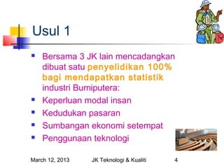 Usul 1
   Bersama 3 JK lain mencadangkan
    dibuat satu penyelidikan 100%
    bagi mendapatkan statistik
    industri Bumiputera:
   Keperluan modal insan
   Kedudukan pasaran
   Sumbangan ekonomi setempat
   Penggunaan teknologi

March 12, 2013   JK Teknologi & Kualiti   4
 