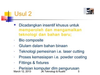 Usul 2
   Dicadangkan insentif khusus untuk
    memperoleh dan mengamalkan
    teknologi dan bahan baru;
-   Bio composite
-   Glulam dalam bahan binaan
-   Teknologi pemesinan i.e. laser cutting
-   Proses kemasiapan i.e. powder coating
-   Fittings & fixtures
-   Perisian komputer dlm pengurusan
March 12, 2013   JK Teknologi & Kualiti   5
 