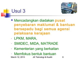 Usul 3
   Mencadangkan diadakan pusat
    penyebaran maklumat & bantuan
    bersepadu bagi semua agensi
    pelaksana kerajaan
-   LPKM, MARA,
-   SMIDEC, MIDA, MATRADE
-   Kementerian yang berkaitan
-   Memfokus bentuk bantuan
March 12, 2013   JK Teknologi & Kualiti   6
 