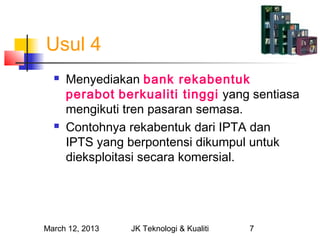 Usul 4
     Menyediakan bank rekabentuk
      perabot berkualiti tinggi yang sentiasa
      mengikuti tren pasaran semasa.
     Contohnya rekabentuk dari IPTA dan
      IPTS yang berpontensi dikumpul untuk
      dieksploitasi secara komersial.




March 12, 2013   JK Teknologi & Kualiti   7
 