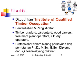 Usul 5
    Ditubuhkan “Institute of Qualified
     Timber Occupation”
    Pentauliahan & Pengiktirafan
    Timber graders, carpenters, wood carvers,
     treatment plant operators, kiln dry
     operators,
    Professional dalam bidang perkayuan dan
     perhutanan Ph.D., M.Sc., B.Sc., Diploma
     dan sijil teknikal yang diiktiraf.
March 12, 2013   JK Teknologi & Kualiti   8
 