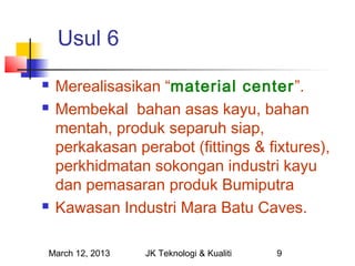 Usul 6
   Merealisasikan “material center”.
   Membekal bahan asas kayu, bahan
    mentah, produk separuh siap,
    perkakasan perabot (fittings & fixtures),
    perkhidmatan sokongan industri kayu
    dan pemasaran produk Bumiputra
   Kawasan Industri Mara Batu Caves.

March 12, 2013   JK Teknologi & Kualiti   9
 