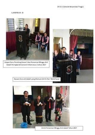 SK CIJ1 (Sekolah Berprestasi Tinggi )
LAMPIRAN B
Ucapan Guru Penolong Kanan 1 dan Perasmian Minggu Anti
Dadah Peringkat SK Convent Infant Jesus 1 tahun 2017
Bacaan ikrar anti dadah yangdiketuai olehEn Nor Mohd Faisal
Gimik Perasmian Minggu Anti dadah Tahun 2017
 