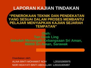 LAPORAN KAJIAN TINDAKAN  “PENEROKAAN TEKNIK DAN PENDEKATAN YANG SESUAI DALAM PROSES MEMBANTU PELAJAR MENYIAPKAN KAJIAN SEJARAH TEMPATAN” Oleh: Tan Geok Ling Sekolah Menengah Kebangsaan Sri Aman, 95000 Sri Aman, Sarawak Disediakan oleh: ALIAA BINTI MOHAMAT NOH  L20101005975 NOR HIDAYATI BINTI ABDULLAH  L20101005997 