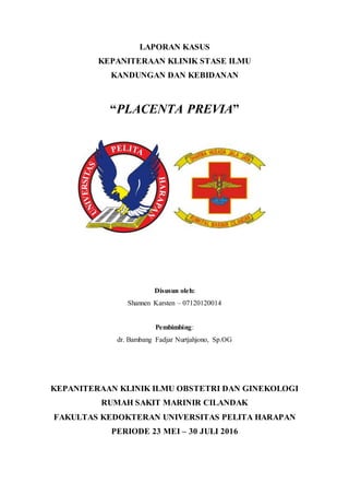 LAPORAN KASUS
KEPANITERAAN KLINIK STASE ILMU
KANDUNGAN DAN KEBIDANAN
“PLACENTA PREVIA”
Disusun oleh:
Shannen Karsten – 07120120014
Pembimbing:
dr. Bambang Fadjar Nurtjahjono, Sp.OG
KEPANITERAAN KLINIK ILMU OBSTETRI DAN GINEKOLOGI
RUMAH SAKIT MARINIR CILANDAK
FAKULTAS KEDOKTERAN UNIVERSITAS PELITA HARAPAN
PERIODE 23 MEI – 30 JULI 2016
 