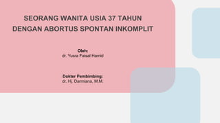 SEORANG WANITA USIA 37 TAHUN
DENGAN ABORTUS SPONTAN INKOMPLIT
Oleh:
dr. Yusra Faisal Hamid
Dokter Pembimbing:
dr. Hj. Darmiana, M.M.
 