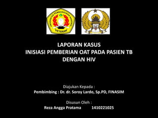 LAPORAN KASUS
INISIASI PEMBERIAN OAT PADA PASIEN TB
DENGAN HIV
Diajukan Kepada :
Pembimbing : Dr. dr. Soroy Lardo, Sp.PD, FINASIM
Disusun Oleh :
Reza Angga Pratama 1410221025
 