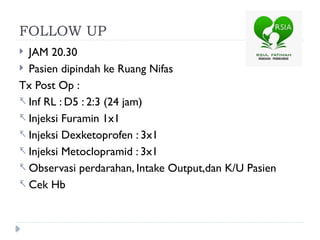 FOLLOW UP
 JAM 20.30
 Pasien dipindah ke Ruang Nifas
Tx Post Op :
- Inf RL : D5 : 2:3 (24 jam)
- Injeksi Furamin 1x1
- Injeksi Dexketoprofen : 3x1
- Injeksi Metoclopramid : 3x1
- Observasi perdarahan, Intake Output,dan K/U Pasien
- Cek Hb
 