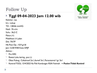 Follow Up
 Tggl 09-04-2023 Jam 12.00 wib
Keluhan : taa
k/u : cukup
TD : 128/66 mmHG
Nadi : 76 x/m
Suhu : 36,5 C
Flatus (+)
Mobilisasi (+) jalan
Diit :TKTP
Hb Post Op ; 10,9 gr/dl
Jam 12.00 WIBVisite DPJP
Advice :
- Pro KRS
- Rawat Luka kering , pus (-)
- Obat Pulang : Cefadroxil 2x1,Asmef 3x1, Paracetamol 1gr 3x1
- Kontrol TGGL 13/4/2023 Ke Poli Kandungan RSIA Fatimah → PasienTidak Kontrol
 