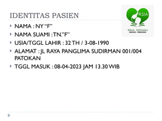 IDENTITAS PASIEN
 NAMA : NY “F”
 NAMA SUAMI :TN.’’F”
 USIA/TGGL LAHIR : 32 TH / 3-08-1990
 ALAMAT : JL RAYA PANGLIMA SUDIRMAN 001/004
PATOKAN
 TGGL MASUK : 08-04-2023 JAM 13.30 WIB
 
