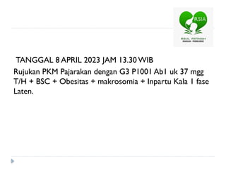 TANGGAL 8 APRIL 2023 JAM 13.30 WIB
Rujukan PKM Pajarakan dengan G3 P1001 Ab1 uk 37 mgg
T/H + BSC + Obesitas + makrosomia + Inpartu Kala 1 fase
Laten.
 