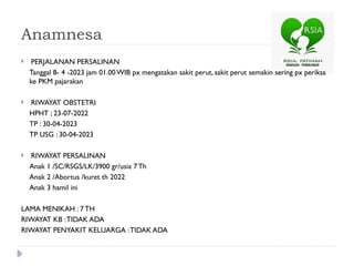 Anamnesa
 PERJALANAN PERSALINAN
Tanggal 8- 4 -2023 jam 01.00 WIB px mengatakan sakit perut, sakit perut semakin sering px periksa
ke PKM pajarakan
 RIWAYAT OBSTETRI
HPHT ; 23-07-2022
TP : 30-04-2023
TP USG : 30-04-2023
 RIWAYAT PERSALINAN
Anak 1 /SC/RSGS/LK/3900 gr/usia 7 Th
Anak 2 /Abortus /kuret th 2022
Anak 3 hamil ini
LAMA MENIKAH : 7 TH
RIWAYAT KB :TIDAK ADA
RIWAYAT PENYAKIT KELUARGA :TIDAK ADA
 