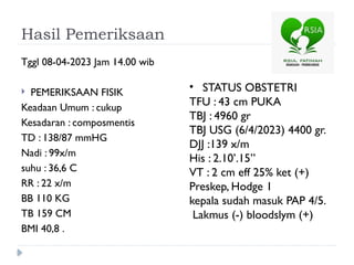 Hasil Pemeriksaan
Tggl 08-04-2023 Jam 14.00 wib
 PEMERIKSAAN FISIK
Keadaan Umum : cukup
Kesadaran : composmentis
TD : 138/87 mmHG
Nadi : 99x/m
suhu : 36,6 C
RR : 22 x/m
BB 110 KG
TB 159 CM
BMI 40,8 .
• STATUS OBSTETRI
TFU : 43 cm PUKA
TBJ : 4960 gr
TBJ USG (6/4/2023) 4400 gr.
DJJ :139 x/m
His : 2.10’.15”
VT : 2 cm eff 25% ket (+)
Preskep, Hodge 1
kepala sudah masuk PAP 4/5.
Lakmus (-) bloodslym (+)
 