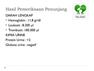 Hasil Pemeriksaan Penunjang
DARAH LENGKAP
 Hemoglobin : 11,8 gr/dl
 Leukosit : 8.200 µl
 Trombosit :185.000 µl
KIMIA URINE
Protein Urine : +2
Glukosa urine : negatif
 