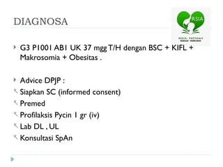 DIAGNOSA
 G3 P1001 AB1 UK 37 mgg T/H dengan BSC + KIFL +
Makrosomia + Obesitas .
 Advice DPJP :
- Siapkan SC (informed consent)
- Premed
- Profilaksis Pycin 1 gr (iv)
- Lab DL , UL
- Konsultasi SpAn
 