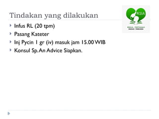 Tindakan yang dilakukan
 Infus RL (20 tpm)
 Pasang Kateter
 Inj Pycin 1 gr (iv) masuk jam 15.00 WIB
 Konsul Sp.An Advice Siapkan.
 
