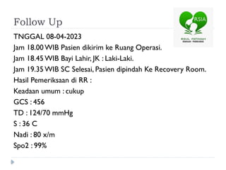 Follow Up
TNGGAL 08-04-2023
Jam 18.00 WIB Pasien dikirim ke Ruang Operasi.
Jam 18.45 WIB Bayi Lahir, JK : Laki-Laki.
Jam 19.35 WIB SC Selesai, Pasien dipindah Ke Recovery Room.
Hasil Pemeriksaan di RR :
Keadaan umum : cukup
GCS : 456
TD : 124/70 mmHg
S : 36 C
Nadi : 80 x/m
Spo2 : 99%
 
