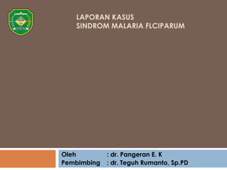 LAPORAN KASUS 
SINDROM MALARIA FLCIPARUM 
Oleh : dr. Pangeran E. K 
Pembimbing : dr. Teguh Rumanto, Sp.PD 
 