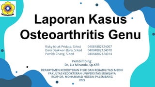 Laporan Kasus
Osteoarthritis Genu
Rizky Ishak Pridata, S.Ked 04084882124007
Dary Dzakwan Bara, S.Ked 04084882124010
Patrick Chang, S.Ked 04084882124014
Pembimbing:
Dr. Lia Miranda, Sp.KFR
DEPARTEMEN KEDOKTERAN FISIK DAN REHABILITASI MEDIK
FAKULTAS KEDOKTERAN UNIVERSITAS SRIWIJAYA
RSUP DR. MOHAMMAD HOESIN PALEMBANG
2022
 