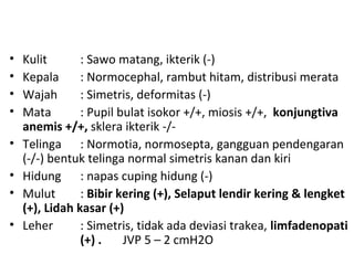 • Kulit : Sawo matang, ikterik (-)
• Kepala : Normocephal, rambut hitam, distribusi merata
• Wajah : Simetris, deformitas (-)
• Mata : Pupil bulat isokor +/+, miosis +/+, konjungtiva
anemis +/+, sklera ikterik -/-
• Telinga : Normotia, normosepta, gangguan pendengaran
(-/-) bentuk telinga normal simetris kanan dan kiri
• Hidung : napas cuping hidung (-)
• Mulut : Bibir kering (+), Selaput lendir kering & lengket
(+), Lidah kasar (+)
• Leher : Simetris, tidak ada deviasi trakea, limfadenopati
(+) . JVP 5 – 2 cmH2O
 