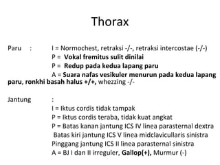 Thorax
Paru : I = Normochest, retraksi -/-, retraksi intercostae (-/-)
P = Vokal fremitus sulit dinilai
P = Redup pada kedua lapang paru
A = Suara nafas vesikuler menurun pada kedua lapang
paru, ronkhi basah halus +/+, whezzing -/-
Jantung :
I = Iktus cordis tidak tampak
P = Iktus cordis teraba, tidak kuat angkat
P = Batas kanan jantung ICS IV linea parasternal dextra
Batas kiri jantung ICS V linea midclavicullaris sinistra
Pinggang jantung ICS II linea parasternal sinistra
A = BJ I dan II irreguler, Gallop(+), Murmur (-)
 