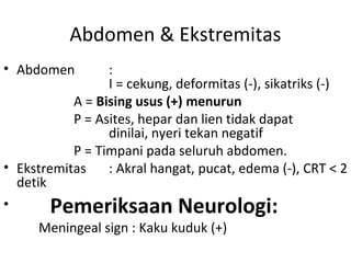 Abdomen & Ekstremitas
• Abdomen :
I = cekung, deformitas (-), sikatriks (-)
A = Bising usus (+) menurun
P = Asites, hepar dan lien tidak dapat
dinilai, nyeri tekan negatif
P = Timpani pada seluruh abdomen.
• Ekstremitas : Akral hangat, pucat, edema (-), CRT < 2
detik
• Pemeriksaan Neurologi:
Meningeal sign : Kaku kuduk (+)
 