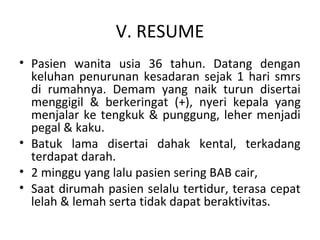 V. RESUME
• Pasien wanita usia 36 tahun. Datang dengan
keluhan penurunan kesadaran sejak 1 hari smrs
di rumahnya. Demam yang naik turun disertai
menggigil & berkeringat (+), nyeri kepala yang
menjalar ke tengkuk & punggung, leher menjadi
pegal & kaku.
• Batuk lama disertai dahak kental, terkadang
terdapat darah.
• 2 minggu yang lalu pasien sering BAB cair,
• Saat dirumah pasien selalu tertidur, terasa cepat
lelah & lemah serta tidak dapat beraktivitas.
 