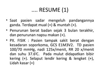 .... RESUME (1)
• Saat pasien sadar mengeluh pandangannya
ganda. Terdapat mual (+) & muntah (+).
• Penurunan berat badan sejak 3 bulan terakhir,
dan penurunan napsu makan (+).
• PX. FISIK : Pasien tampak sakit berat dengan
kesadaran soporkoma, GCS E1M3V2. TD pasien
100/70 mmHg, nadi 125x/menit, RR 20 x/menit
dan suhu 37.60
C. Pada mulut didapatkan bibir
kering (+). Selaput lendir kering & lengket (+),
Lidah kasar (+)
 