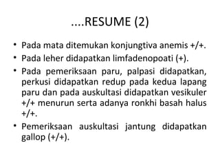 ....RESUME (2)
• Pada mata ditemukan konjungtiva anemis +/+.
• Pada leher didapatkan limfadenopoati (+).
• Pada pemeriksaan paru, palpasi didapatkan,
perkusi didapatkan redup pada kedua lapang
paru dan pada auskultasi didapatkan vesikuler
+/+ menurun serta adanya ronkhi basah halus
+/+.
• Pemeriksaan auskultasi jantung didapatkan
gallop (+/+).
 