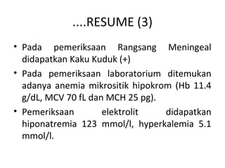 ....RESUME (3)
• Pada pemeriksaan Rangsang Meningeal
didapatkan Kaku Kuduk (+)
• Pada pemeriksaan laboratorium ditemukan
adanya anemia mikrositik hipokrom (Hb 11.4
g/dL, MCV 70 fL dan MCH 25 pg).
• Pemeriksaan elektrolit didapatkan
hiponatremia 123 mmol/l, hyperkalemia 5.1
mmol/l.
 