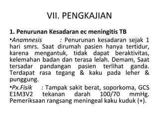 VII. PENGKAJIAN
1. Penurunan Kesadaran ec meningitis TB
•Anamnesis : Penurunan kesadaran sejak 1
hari smrs. Saat dirumah pasien hanya tertidur,
karena mengantuk, tidak dapat beraktivitas,
kelemahan badan dan terasa lelah. Demam, Saat
tersadar pandangan pasien terlihat ganda.
Terdapat rasa tegang & kaku pada leher &
punggung.
•Px.Fisik : Tampak sakit berat, soporkoma, GCS
E1M3V2 tekanan darah 100/70 mmHg.
Pemeriksaan rangsang meningeal kaku kuduk (+).
 