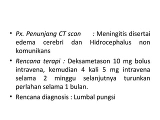 • Px. Penunjang CT scan : Meningitis disertai
edema cerebri dan Hidrocephalus non
komunikans
• Rencana terapi : Deksametason 10 mg bolus
intravena, kemudian 4 kali 5 mg intravena
selama 2 minggu selanjutnya turunkan
perlahan selama 1 bulan.
• Rencana diagnosis : Lumbal pungsi
 