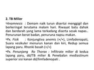2. TB Milier
•Anamnesis : Demam naik turun disertai menggigil dan
berkeringat terutama malam hari. Riwayat batu dahak
dan berdarah yang lama terkadang diserta sesak napas..
Penurunan berat badan, penuruna napsu makan.
•Px. Fisik : Konjungtiva anemis (+/+), Limfadenopati,
Suara vesikuler menurun kanan dan kiri, Redup semua
lapang paru. Rhonki basah (+/+)
•Px. Penunjang Ro Thorax : Infiltrate milier di kedua
lapang paru, dd/TB milier & Penebalan mediastinum
superior sisi kanan dd/limfadenopati .
 