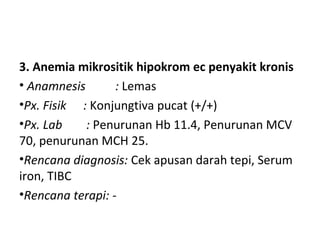 3. Anemia mikrositik hipokrom ec penyakit kronis
• Anamnesis : Lemas
•Px. Fisik : Konjungtiva pucat (+/+)
•Px. Lab : Penurunan Hb 11.4, Penurunan MCV
70, penurunan MCH 25.
•Rencana diagnosis: Cek apusan darah tepi, Serum
iron, TIBC
•Rencana terapi: -
 