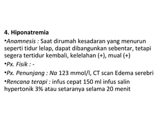 4. Hiponatremia
•Anamnesis : Saat dirumah kesadaran yang menurun
seperti tidur lelap, dapat dibangunkan sebentar, tetapi
segera tertidur kembali, kelelahan (+), mual (+)
•Px. Fisik : -
•Px. Penunjang : Na 123 mmol/l, CT scan Edema serebri
•Rencana terapi : infus cepat 150 ml infus salin
hypertonik 3% atau setaranya selama 20 menit
 