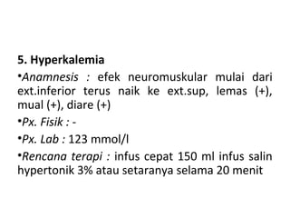 5. Hyperkalemia
•Anamnesis : efek neuromuskular mulai dari
ext.inferior terus naik ke ext.sup, lemas (+),
mual (+), diare (+)
•Px. Fisik : -
•Px. Lab : 123 mmol/l
•Rencana terapi : infus cepat 150 ml infus salin
hypertonik 3% atau setaranya selama 20 menit
 