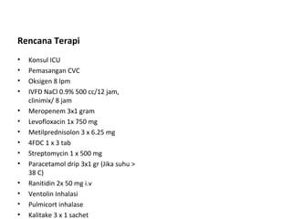 Rencana Terapi
• Konsul ICU
• Pemasangan CVC
• Oksigen 8 lpm
• IVFD NaCl 0.9% 500 cc/12 jam,
clinimix/ 8 jam
• Meropenem 3x1 gram
• Levofloxacin 1x 750 mg
• Metilprednisolon 3 x 6.25 mg
• 4FDC 1 x 3 tab
• Streptomycin 1 x 500 mg
• Paracetamol drip 3x1 gr (Jika suhu >
38 C)
• Ranitidin 2x 50 mg i.v
• Ventolin Inhalasi
• Pulmicort inhalase
• Kalitake 3 x 1 sachet
 