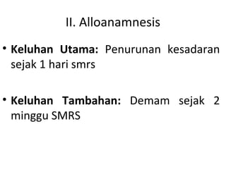 II. Alloanamnesis
• Keluhan Utama: Penurunan kesadaran
sejak 1 hari smrs
• Keluhan Tambahan: Demam sejak 2
minggu SMRS
 