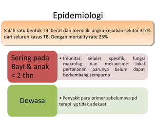 Epidemiologi
Salah satu bentuk TB berat dan memiliki angka kejadian sekitar 3-7%
dari seluruh kasus TB. Dengan mortality rate 25%
Salah satu bentuk TB berat dan memiliki angka kejadian sekitar 3-7%
dari seluruh kasus TB. Dengan mortality rate 25%
 
