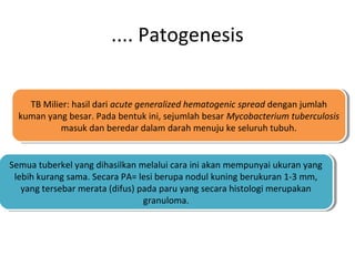 .... Patogenesis
TB Milier: hasil dari acute generalized hematogenic spread dengan jumlah
kuman yang besar. Pada bentuk ini, sejumlah besar Mycobacterium tuberculosis
masuk dan beredar dalam darah menuju ke seluruh tubuh.
TB Milier: hasil dari acute generalized hematogenic spread dengan jumlah
kuman yang besar. Pada bentuk ini, sejumlah besar Mycobacterium tuberculosis
masuk dan beredar dalam darah menuju ke seluruh tubuh.
Semua tuberkel yang dihasilkan melalui cara ini akan mempunyai ukuran yang
lebih kurang sama. Secara PA= lesi berupa nodul kuning berukuran 1-3 mm,
yang tersebar merata (difus) pada paru yang secara histologi merupakan
granuloma.
Semua tuberkel yang dihasilkan melalui cara ini akan mempunyai ukuran yang
lebih kurang sama. Secara PA= lesi berupa nodul kuning berukuran 1-3 mm,
yang tersebar merata (difus) pada paru yang secara histologi merupakan
granuloma.
 