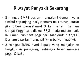 Riwayat Penyakit Sekarang
• 2 minggu SMRS pasien mengalami demam yang
timbul sepanjang hari, demam naik turun, turun
jika diberi parasetamol 3 kali sehari. Demam
sangat tinggi saat diukur 38,8 pada malam hari,
lalu menurun saat pagi hari saat diukur 37,9 C.
Demam disertai menggigil (+) & berkeringat (+).
• 2 minggu SMRS nyeri kepala yang menjalar ke
tengkuk & punggung, sehingga leher menjadi
pegal & kaku.
 